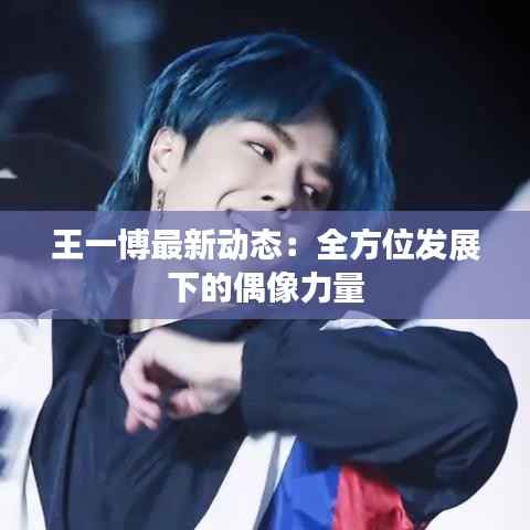王一博最新动态：全方位发展下的偶像力量