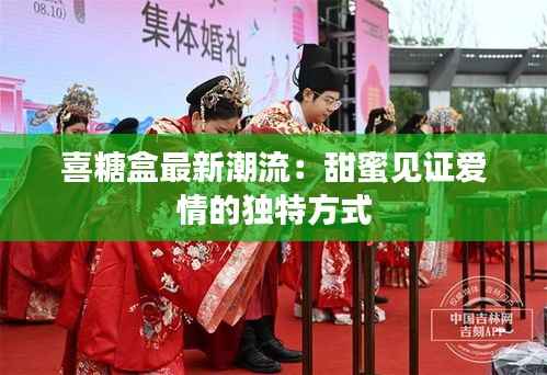 喜糖盒最新潮流：甜蜜见证爱情的独特方式