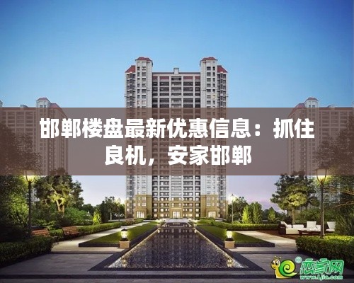 邯郸楼盘最新优惠信息：抓住良机，安家邯郸