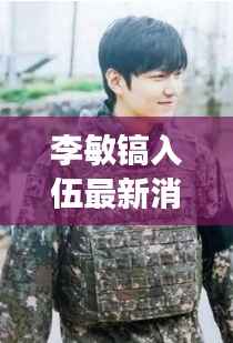 李敏镐入伍最新消息:韩流巨星踏上军旅生涯,粉丝期待归来