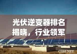 光伏逆变器排名揭晓，行业领军者引领绿色能源新时代TOP10