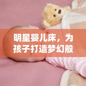 明星婴儿床,为孩子打造梦幻般的睡眠体验,安全舒适又时尚!