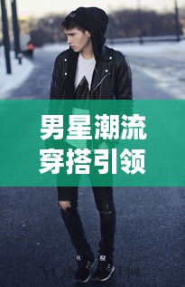 男星潮流穿搭引领时尚风潮!新风尚尽在掌握